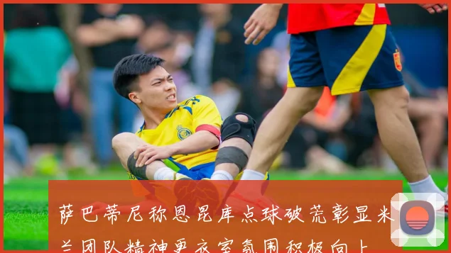 萨巴蒂尼称恩昆库点球破荒彰显米兰团队精神更衣室氛围积极向上