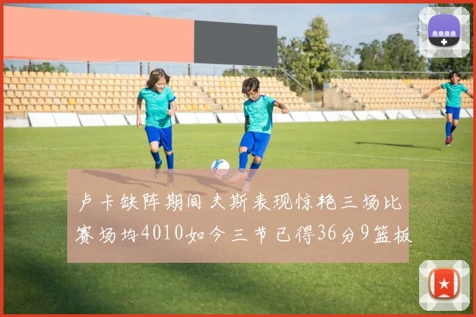 卢卡缺阵期间夫斯表现惊艳三场比赛场均4010如今三节已得36分9篮板