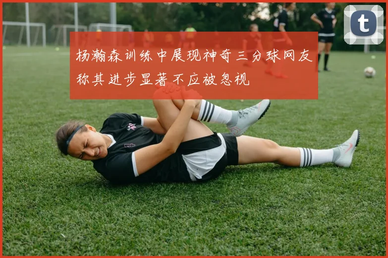 杨瀚森训练中展现神奇三分球网友称其进步显著不应被忽视