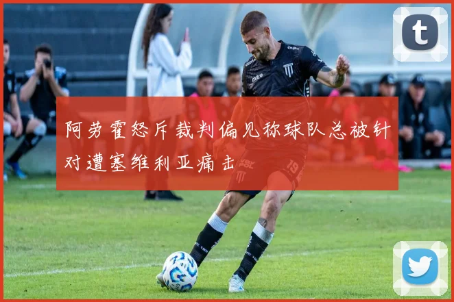 阿劳霍怒斥裁判偏见称球队总被针对遭塞维利亚痛击