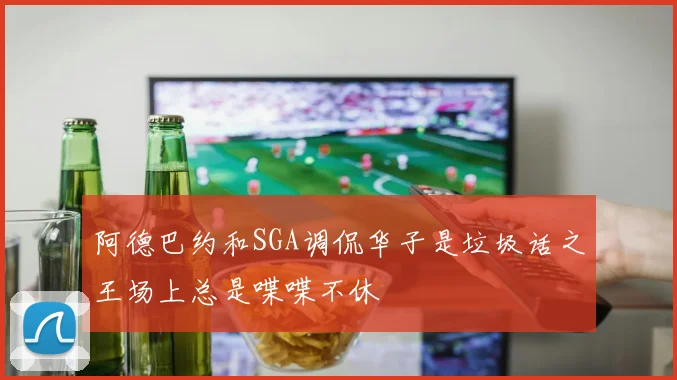 阿德巴约和SGA调侃华子是垃圾话之王场上总是喋喋不休