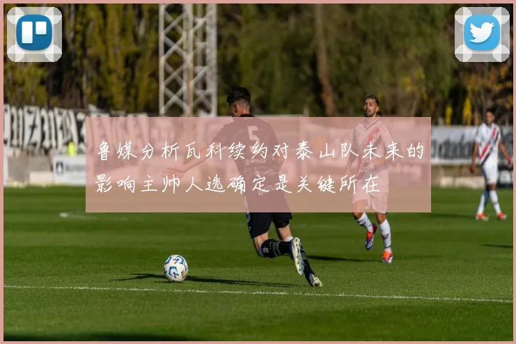 鲁媒分析瓦科续约对泰山队未来的影响主帅人选确定是关键所在
