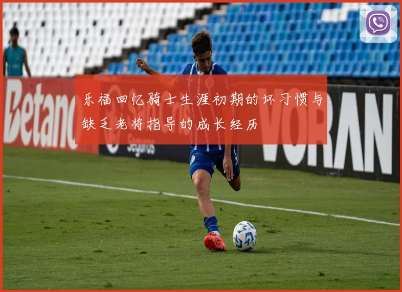 乐福回忆骑士生涯初期的坏习惯与缺乏老将指导的成长经历